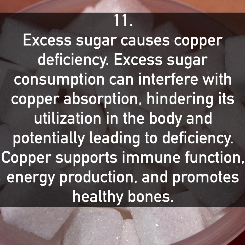 11. Excess sugar causes copper deficiency. Excess sugar consumption can interfere with copper absorption, hindering its utilization in the body and potentially leading to deficiency. Copper supports immune function, energy production, and promotes healthy bones.