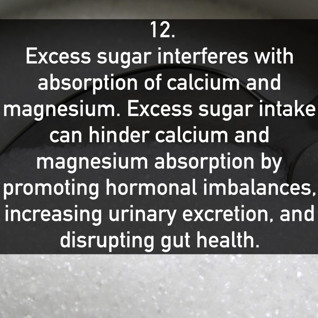 12. Excess sugar interferes with absorption of calcium and magnesium. Excess sugar intake can hinder calcium and magnesium absorption by promoting hormonal imbalances, increasing urinary excretion, and disrupting gut health.