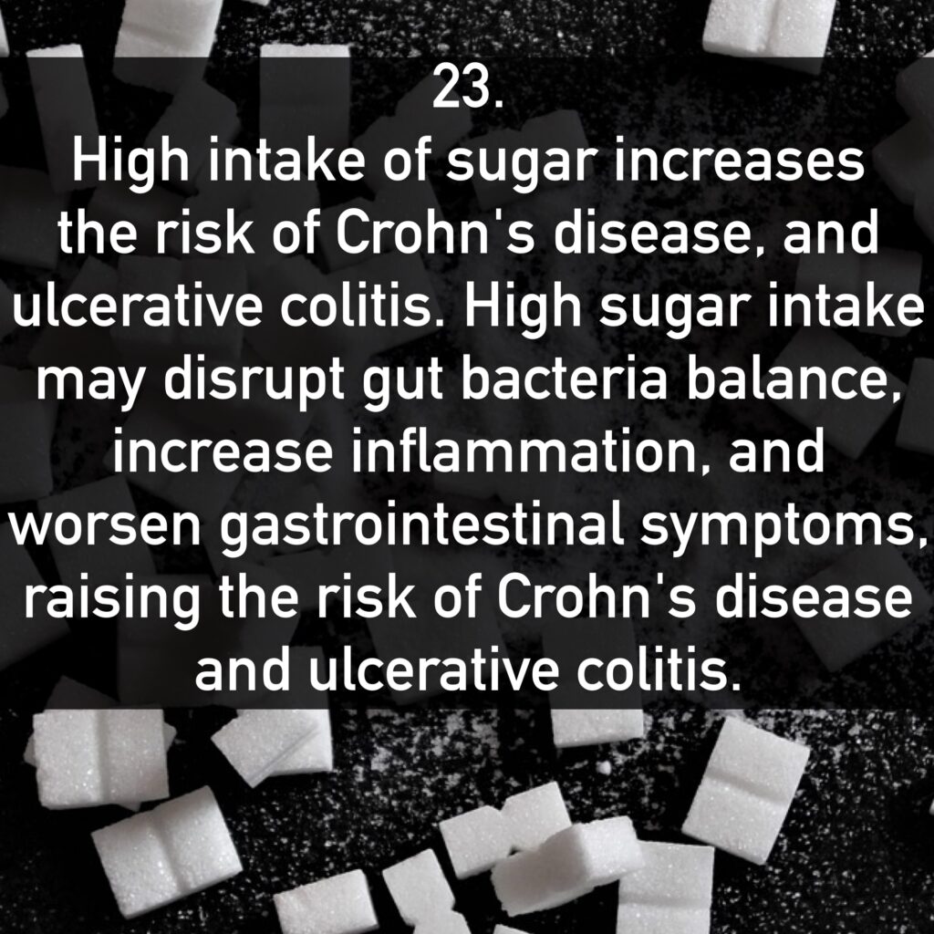 23. High intake of sugar increases the risk of Crohn's disease, and ulcerative colitis. High sugar intake may disrupt gut bacteria balance, increase inflammation, and worsen gastrointestinal symptoms, raising the risk of Crohn's disease and ulcerative colitis.