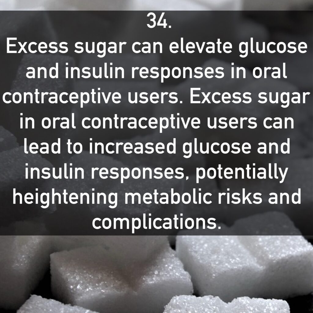 34. Excess sugar can elevate glucose and insulin responses in oral contraceptive users. Excess sugar in oral contraceptive users can lead to increased glucose and insulin responses, potentially heightening metabolic risks and complications.