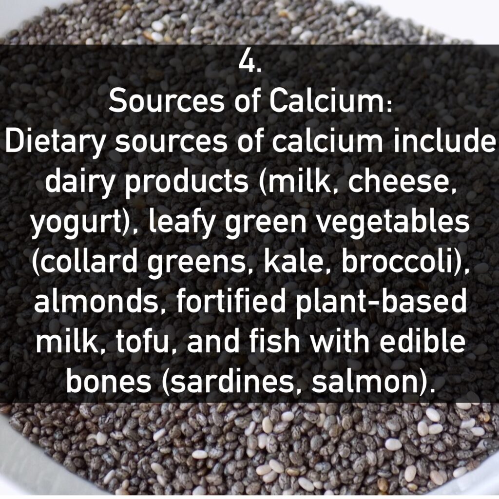 4. Sources of Calcium: Dietary sources of calcium include dairy products (milk, cheese, yogurt), leafy green vegetables (collard greens, kale, broccoli), almonds, fortified plant-based milk, tofu, and fish with edible bones (sardines, salmon).