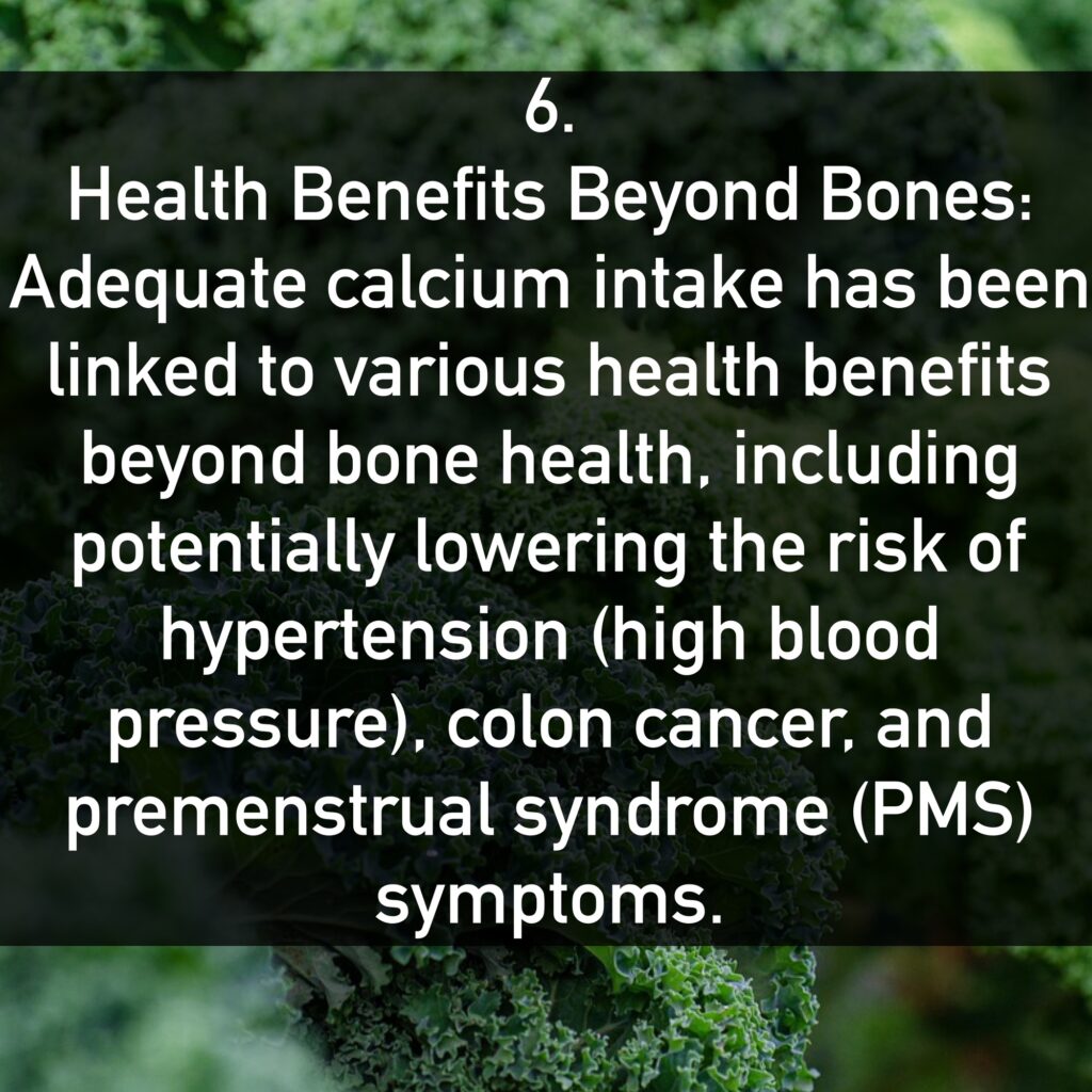 6. Health Benefits Beyond Bones: Adequate calcium intake has been linked to various health benefits beyond bone health, including potentially lowering the risk of hypertension (high blood pressure), colon cancer, and premenstrual syndrome (PMS) symptoms.