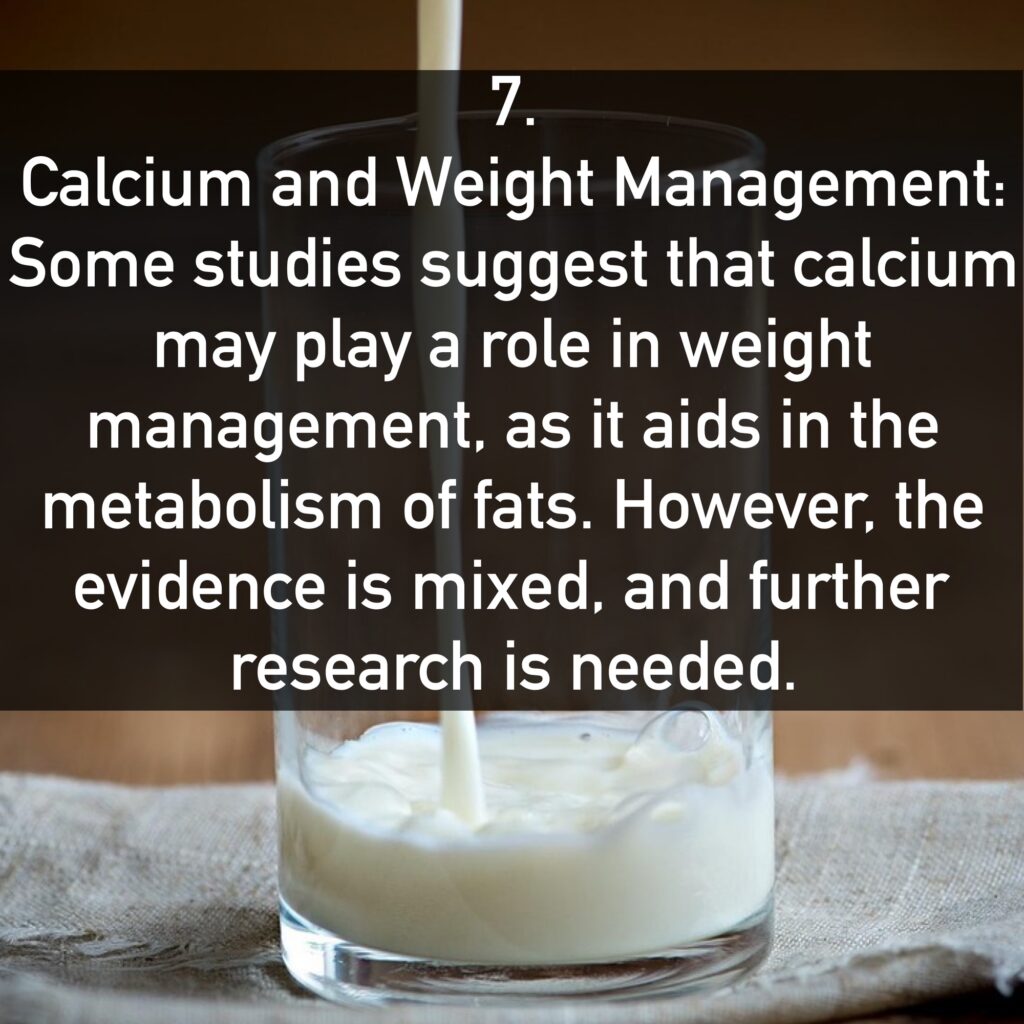 7. Calcium and Weight Management: Some studies suggest that calcium may play a role in weight management, as it aids in the metabolism of fats. However, the evidence is mixed, and further research is needed.