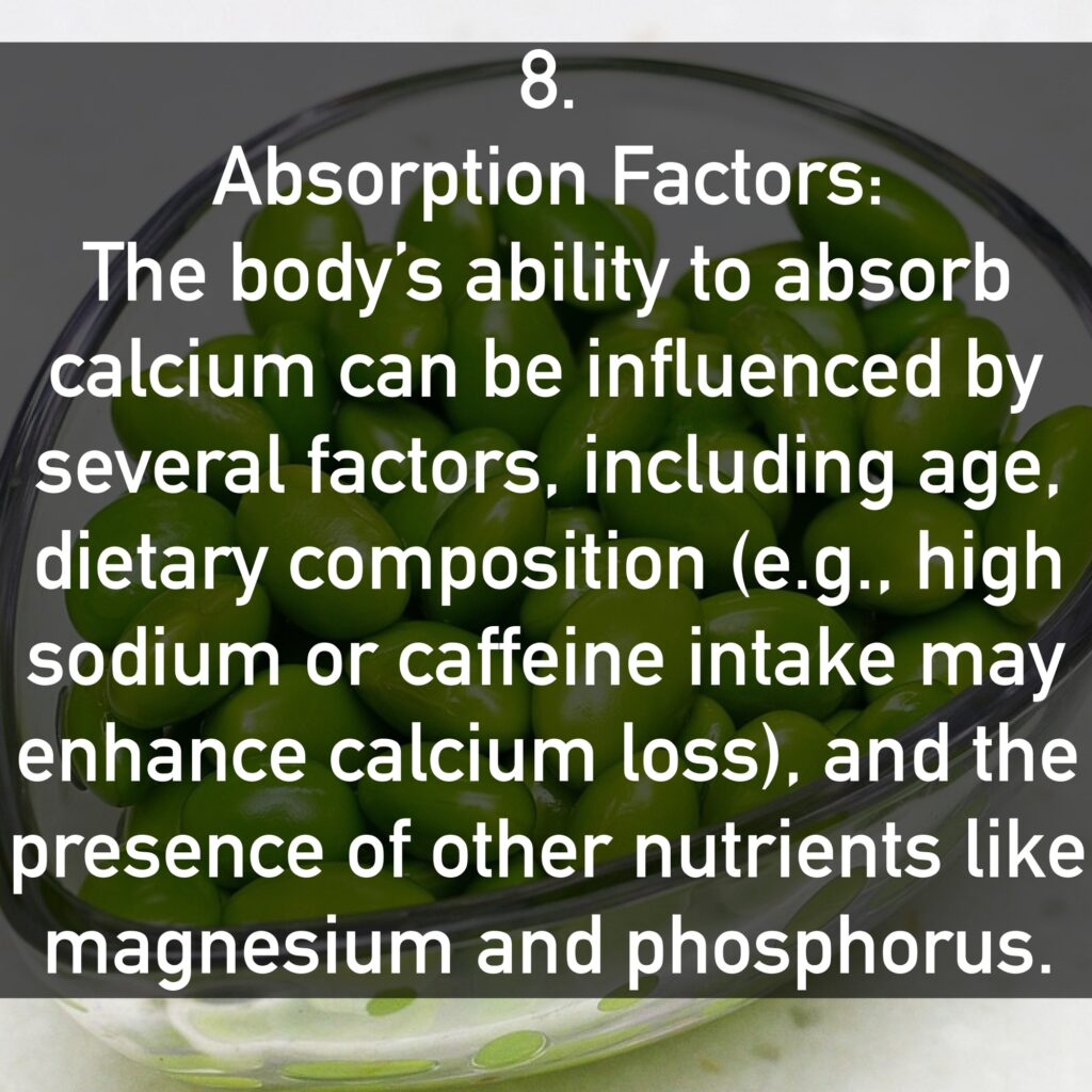 8. Absorption Factors: The body’s ability to absorb calcium can be influenced by several factors, including age, dietary composition (e.g., high sodium or caffeine intake may enhance calcium loss), and the presence of other nutrients like magnesium and phosphorus.