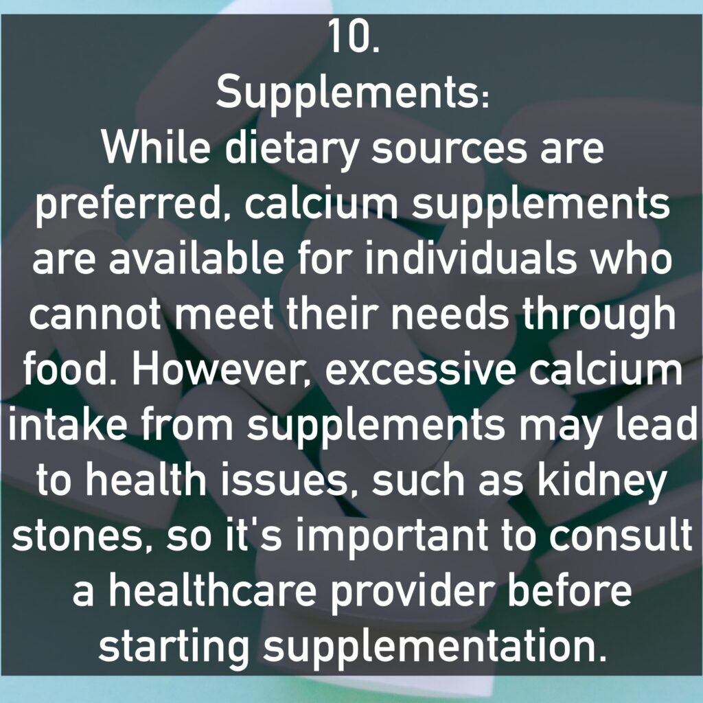 10. Supplements: While dietary sources are preferred, calcium supplements are available for individuals who cannot meet their needs through food. However, excessive calcium intake from supplements may lead to health issues, such as kidney stones, so it's important to consult a healthcare provider before starting supplementation.