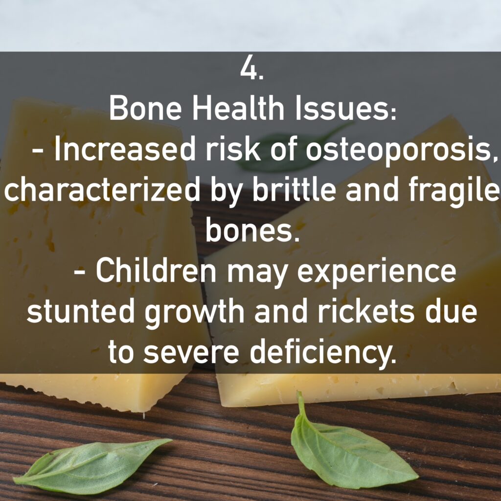 4. Bone Health Issues: - Increased risk of osteoporosis, characterized by brittle and fragile bones. - Children may experience stunted growth and rickets due to severe deficiency.