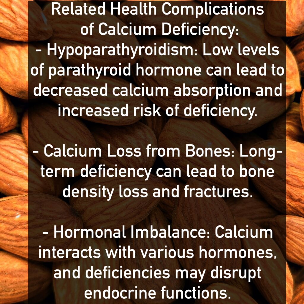 Related Health Complications of Calcium Deficiency: - Hypoparathyroidism: Low levels of parathyroid hormone can lead to decreased calcium absorption and increased risk of deficiency. - Calcium Loss from Bones: Long-term deficiency can lead to bone density loss and fractures. - Hormonal Imbalance: Calcium interacts with various hormones, and deficiencies may disrupt endocrine functions.