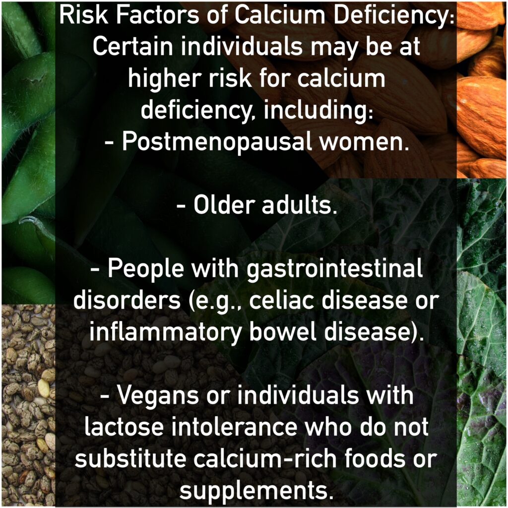 Risk Factors of Calcium Deficiency: Certain individuals may be at higher risk for calcium deficiency, including: - Postmenopausal women. - Older adults. - People with gastrointestinal disorders (e.g., celiac disease or inflammatory bowel disease). - Vegans or individuals with lactose intolerance who do not substitute calcium-rich foods or supplements.