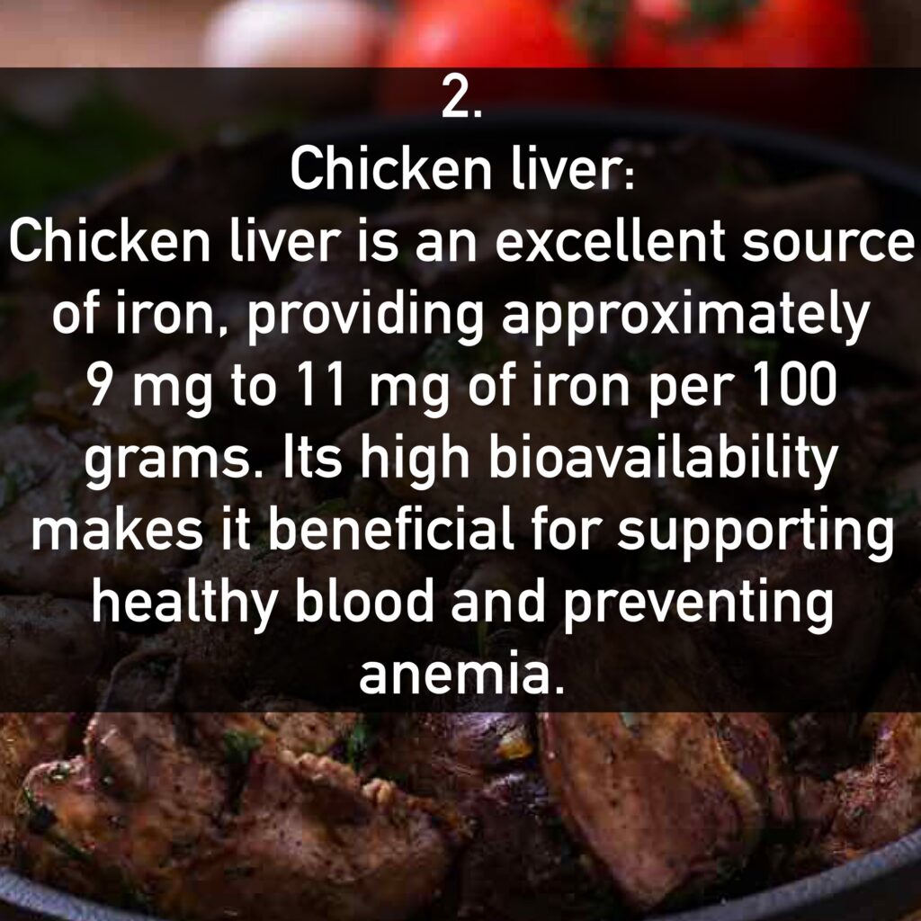 Chicken liver: Chicken liver is an excellent source of iron, providing approximately 9 mg to 11 mg of iron per 100 grams. Its high bioavailability makes it beneficial for supporting healthy blood and preventing anemia.