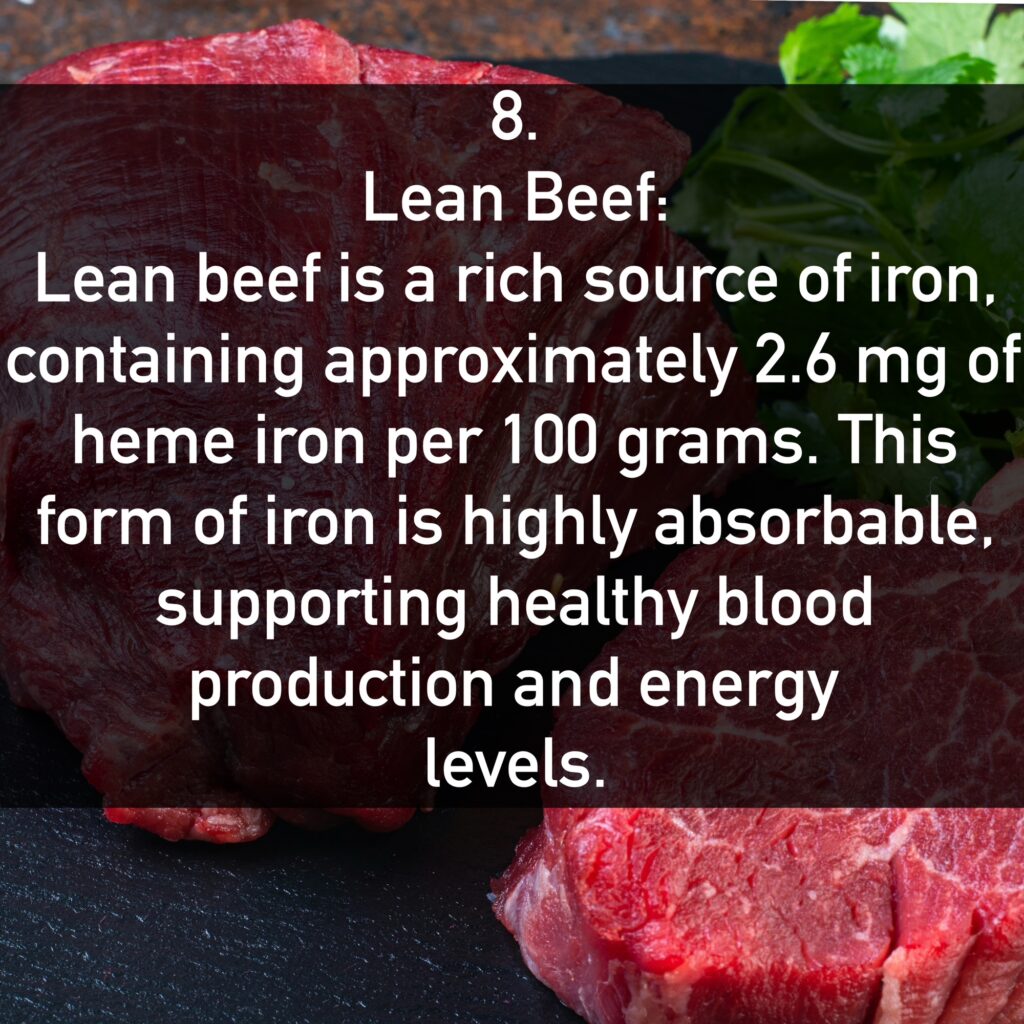 Lean Beef: Lean beef is a rich source of iron, containing approximately 2.6 mg of heme iron per 100 grams. This form of iron is highly absorbable, supporting healthy blood production and energy levels.