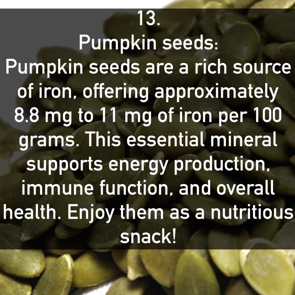 13. Pumpkin seeds: Pumpkin seeds are a rich source of iron, offering approximately 8.8 mg to 11 mg of iron per 100 grams. This essential mineral supports energy production, immune function, and overall health. Enjoy them as a nutritious snack!