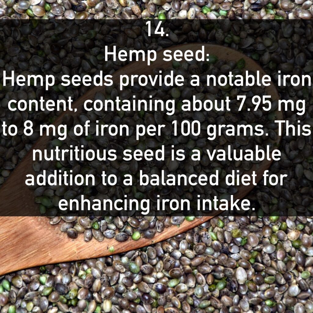 14. Hemp seed: Hemp seeds provide a notable iron content, containing about 7.95 mg to 8 mg of iron per 100 grams. This nutritious seed is a valuable addition to a balanced diet for enhancing iron intake.