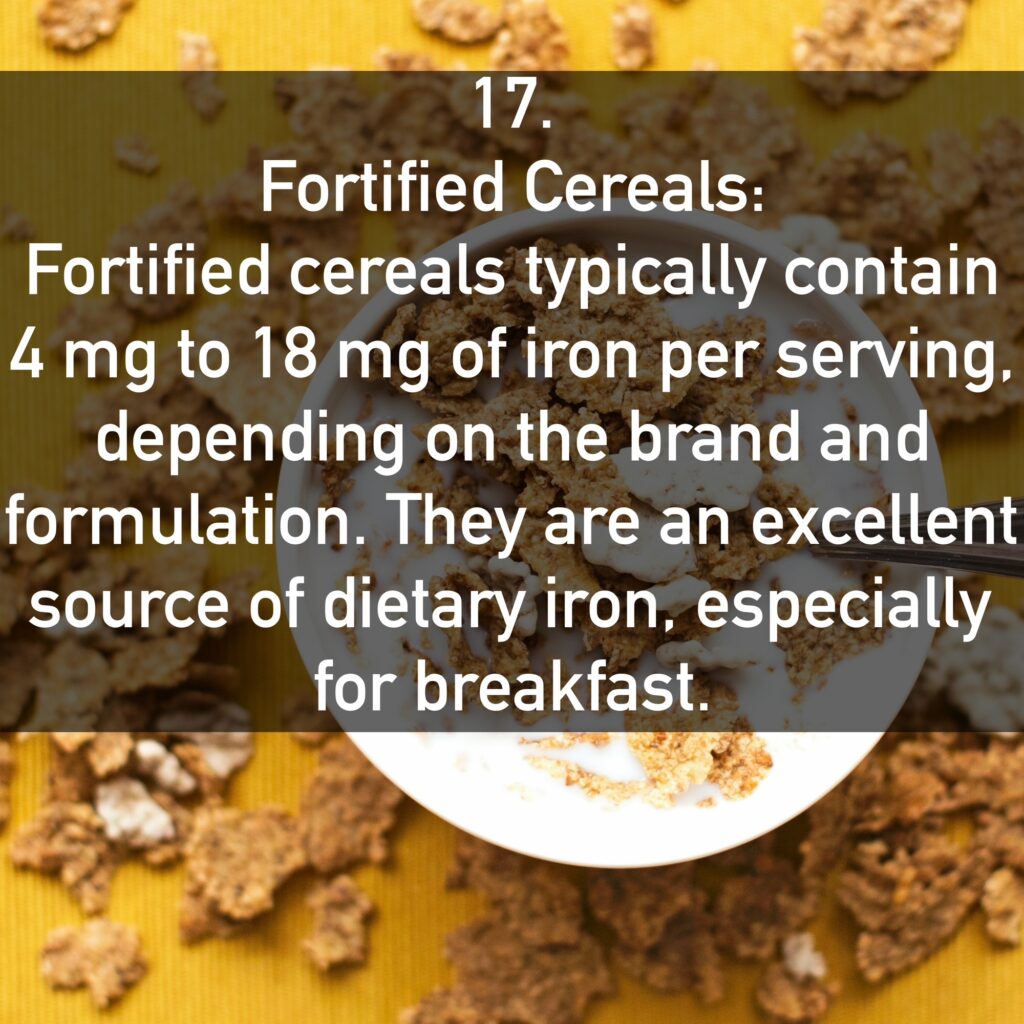 17. Fortified Cereals: Fortified cereals typically contain 4 mg to 18 mg of iron per serving. depending on the brand and formulation. They are an excellent source of dietary iron, especially for breakfast.