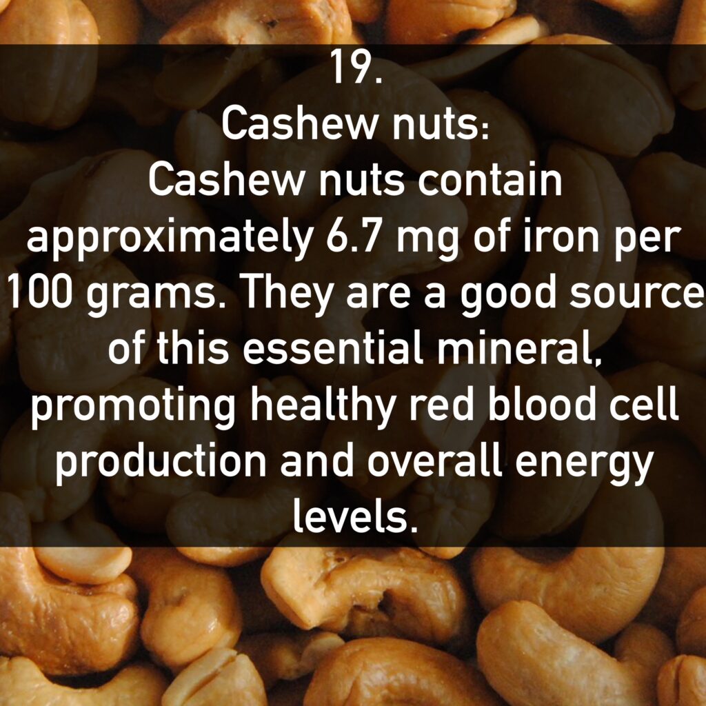 19. Cashew nuts: Cashew nuts contain approximately 6.7 mg of iron per 100 grams. They are a good source of this essential mineral, promoting healthy red blood cell production and overall energy levels.