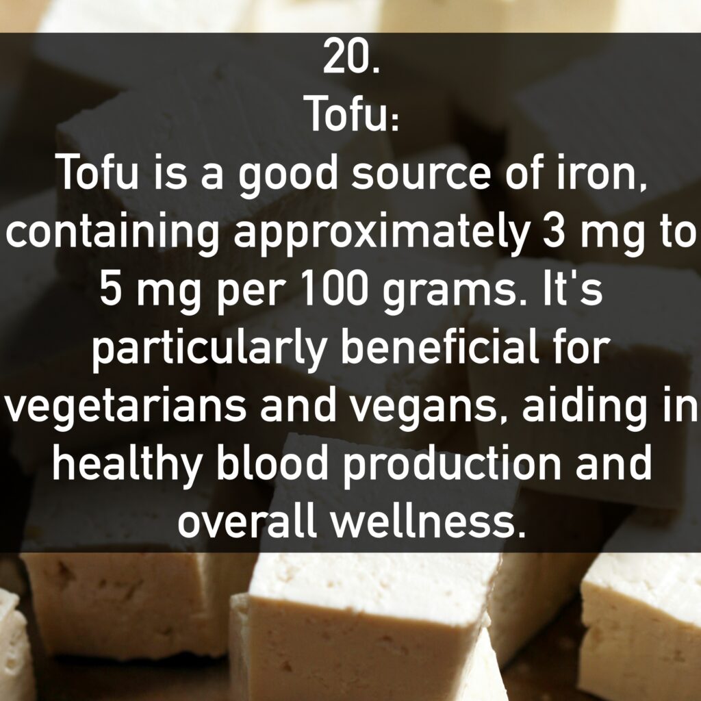 20. Tofu: Tofu is a good source of iron, containing approximately 3 mg to 5 mg per 100 grams. It's particularly beneficial for vegetarians and vegans, aiding in healthy blood production and overall wellness.