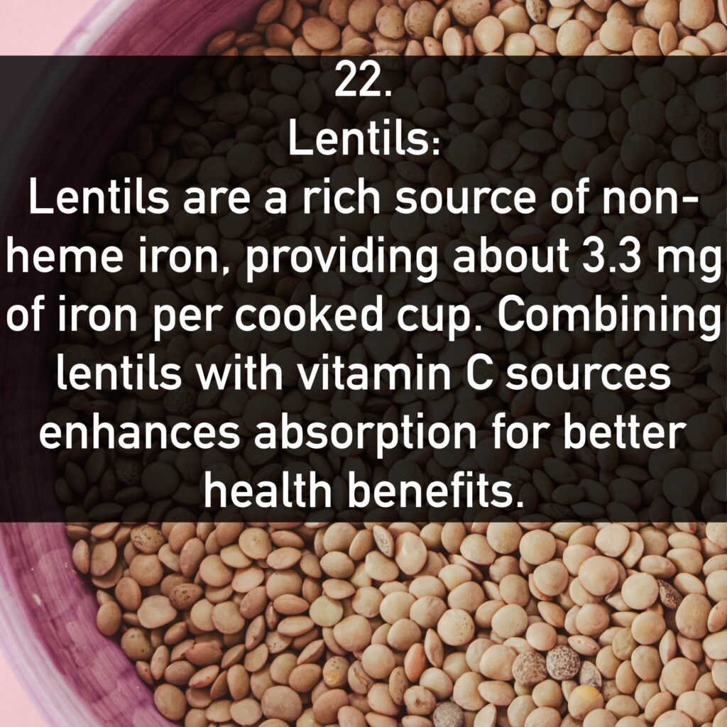 22. Lentils: Lentils are a rich source of non-heme iron, providing about 3.3 mg of iron per cooked cup. Combining lentils with vitamin C sources enhances absorption for better health benefits.