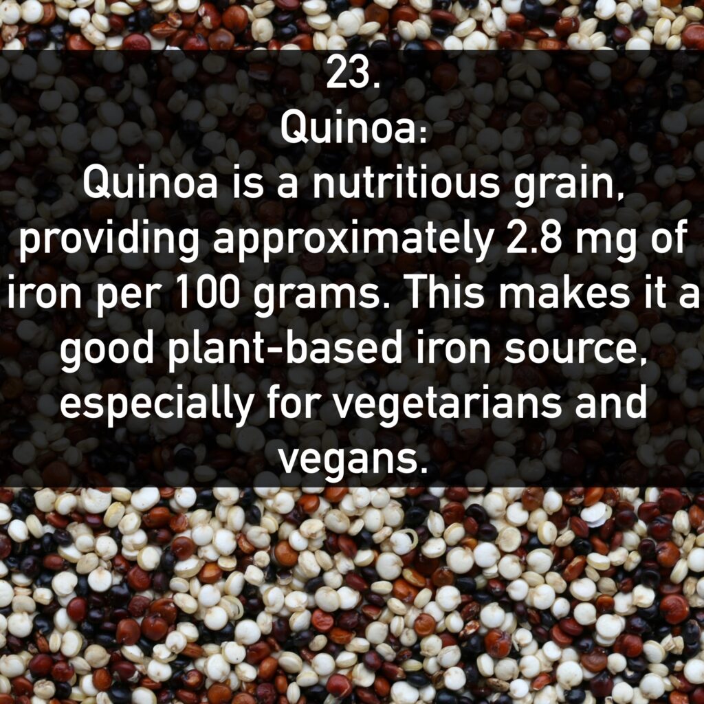 23. Quinoa: Quinoa is a nutritious grain, providing approximately 2.8 mg of iron per 100 grams. This makes it a good plant-based iron source, especially for vegetarians and vegans.