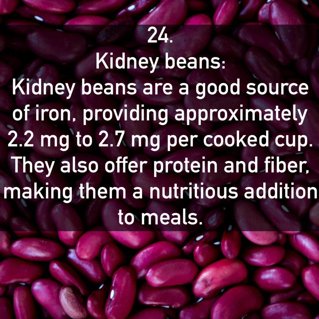 24. Kidney beans: Kidney beans are a good source of iron, providing approximately 2.2 mg to 2.7 mg per cooked cup. They also offer protein and fiber, making them a nutritious addition to meals.
