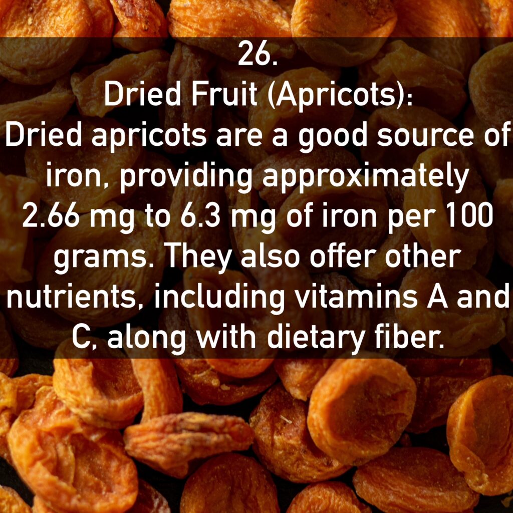 26. Dried Fruit (Apricots): Dried apricots are a good source of iron, providing approximately 2.66 mg to 6.3 mg of iron per 100 grams. They also offer other nutrients, including vitamins A and C. along with dietary fiber.