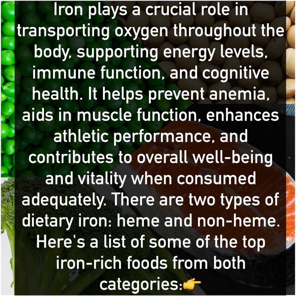 Iron plays a crucial role in transporting oxygen throughout the body, supporting energy levels, immune function, and cognitive health. It helps prevent anemia, aids in muscle function, enhances athletic performance, and contributes to overall well-being and vitality when consumed adequately. There are two types of dietary iron: heme and non-heme. Here's a list of some of the top iron-rich foods from both categories: