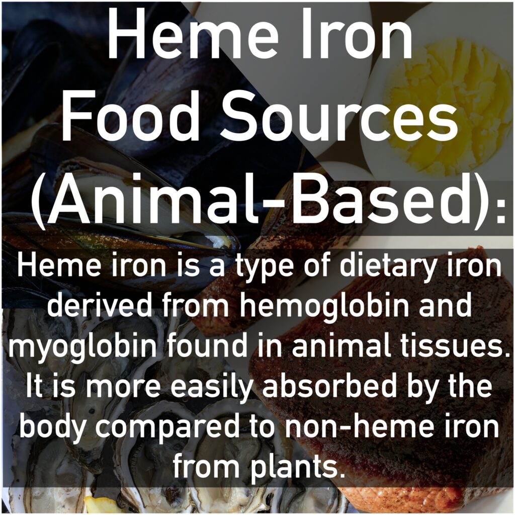 Heme Iron Food Sources (Animal-Based): Heme iron is a type of dietary iron derived from hemoglobin and myoglobin found in animal tissues. It is more easily absorbed by the body compared to non-heme iron from plants.