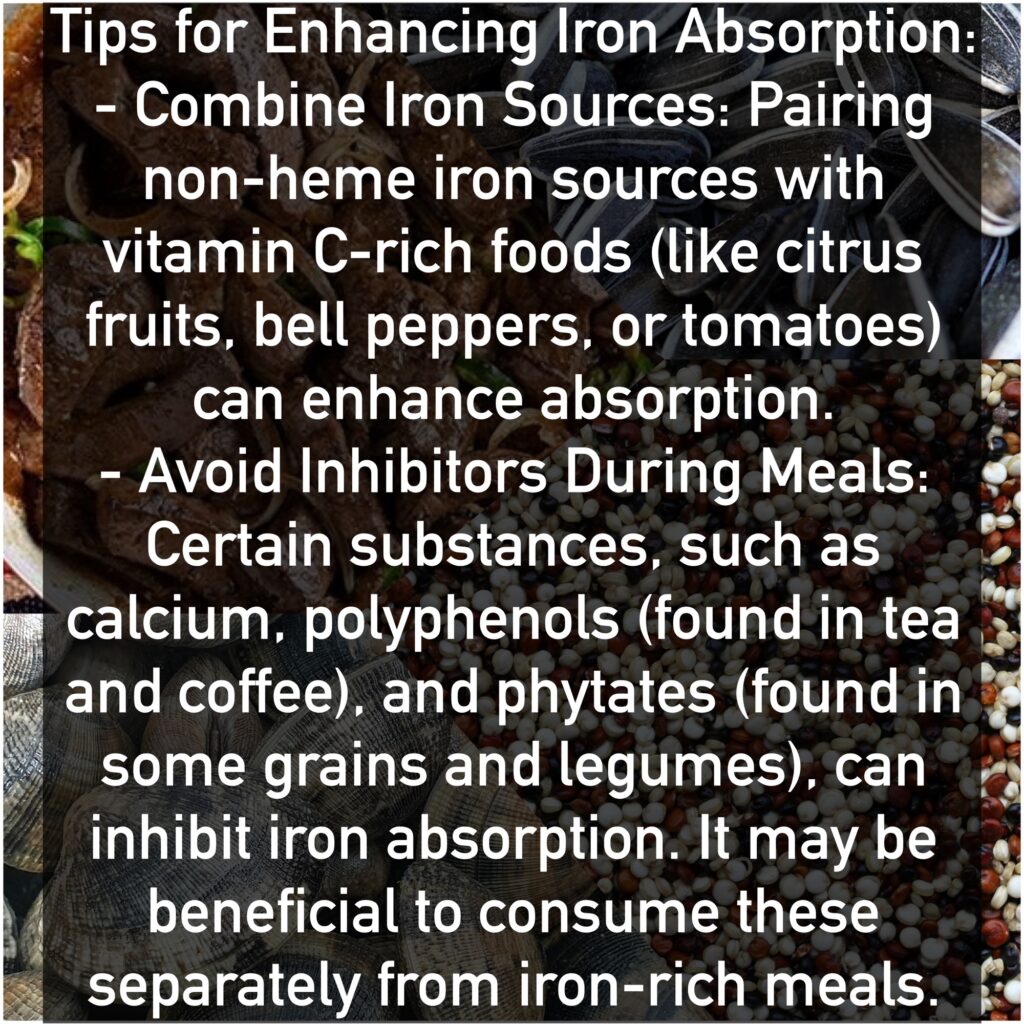 Tips for Enhancing Iron Absorption: - Combine Iron Sources: Pairing non-heme iron sources with vitamin C-rich foods (like citrus fruits, bell peppers, or tomatoes) can enhance absorption. - Avoid Inhibitors During Meals: Certain substances, such as calcium, polyphenols (found in tea and coffee), and phytates (found in some grains and legumes), can inhibit iron absorption. It may be beneficial to consume these separately from iron-rich meals.