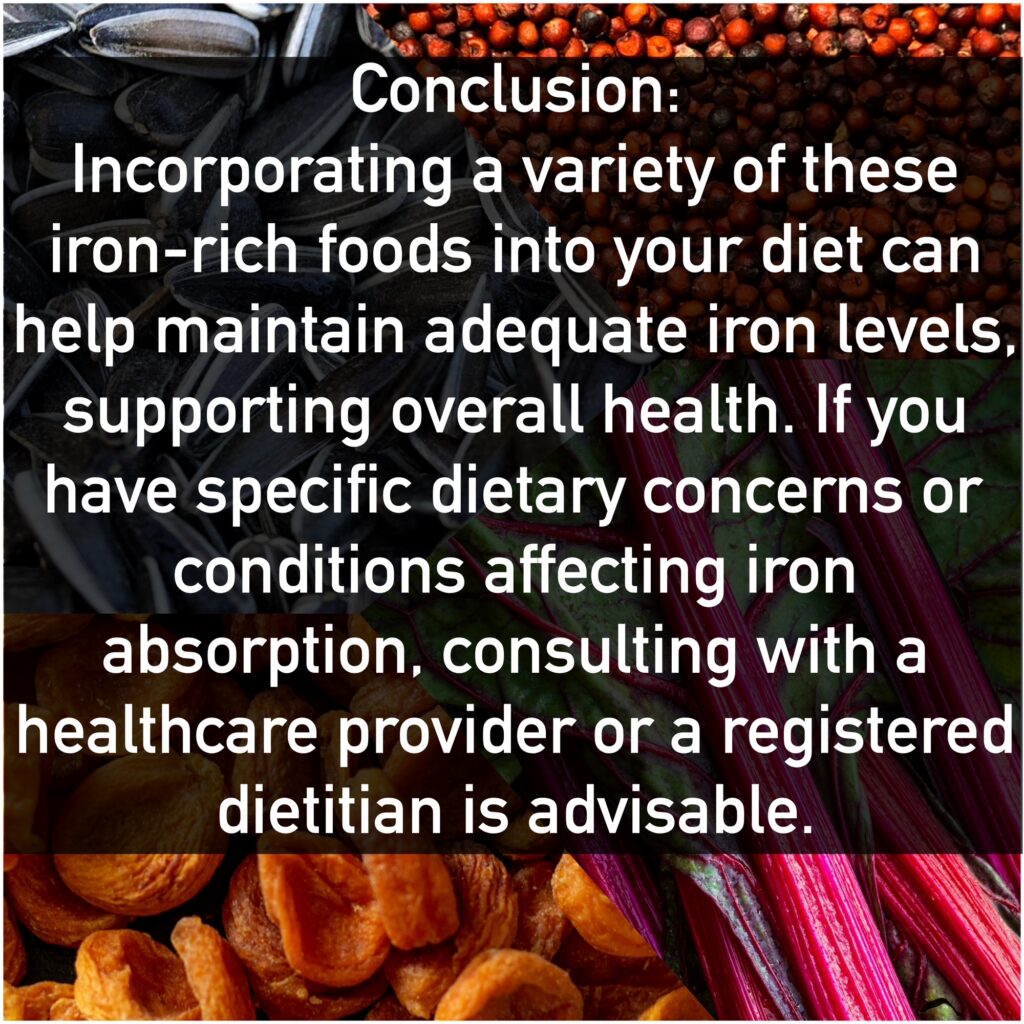 Conclusion: Incorporating a variety of these iron-rich foods into your diet can help maintain adequate iron levels. supporting overall health. If you have specific dietary concerns or conditions affecting iron absorption, consulting with a healthcare provider or a registered dietitian is advisable.