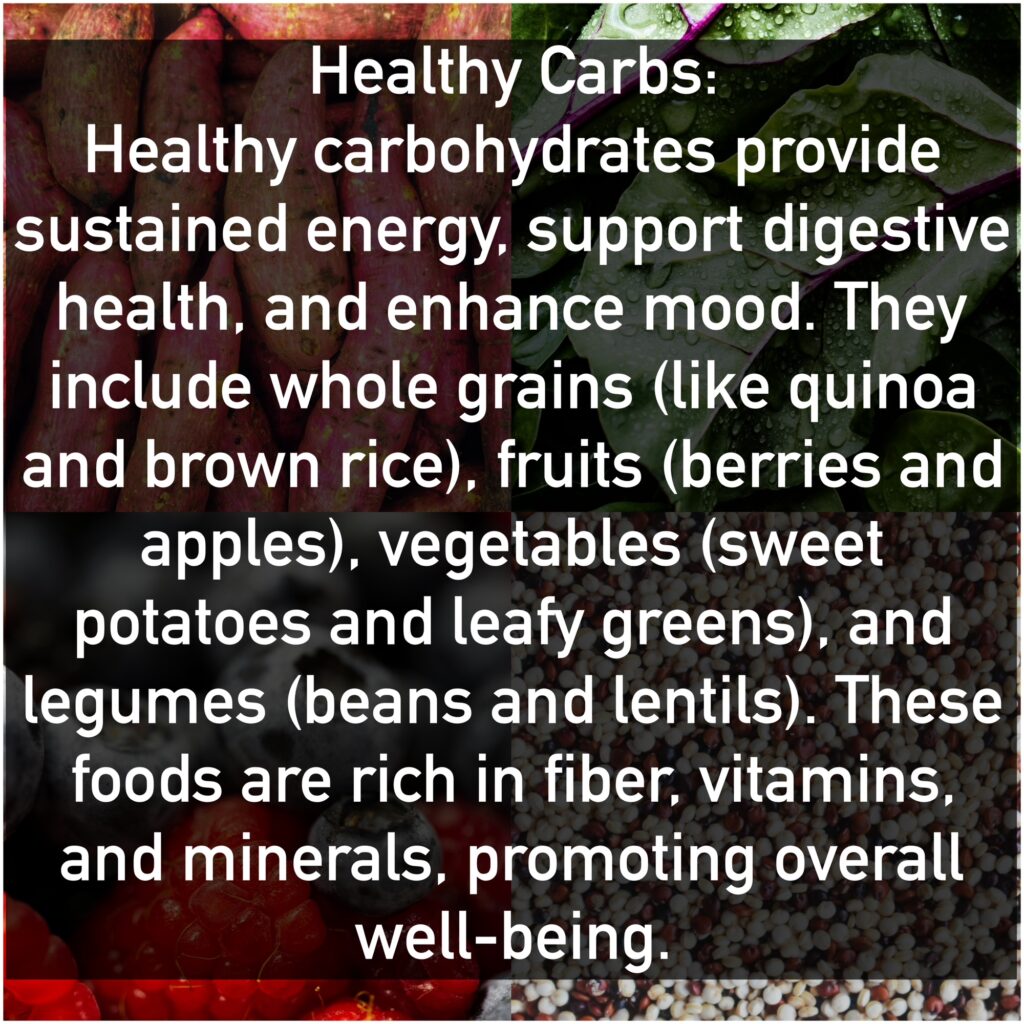 Healthy Carbs Healthy carbohydrates provide sustained energy, support digestive health, and enhance mood. They include whole grains (like quinoa and brown rice), fruits (berries and apples), vegetables (sweet potatoes and leafy greens), and legumes (beans and lentils). These foods are rich in fiber, vitamins, and minerals, promoting overall well-being.