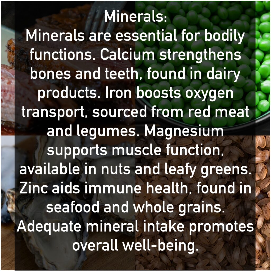 Minerals Minerals are essential for bodily functions. Calcium strengthens bones and teeth, found in dairy products. Iron boosts oxygen transport, sourced from red meat and legumes. Magnesium supports muscle function, available in nuts and leafy greens. Zinc aids immune health, found in seafood and whole grains. Adequate mineral intake promotes overall well-being.