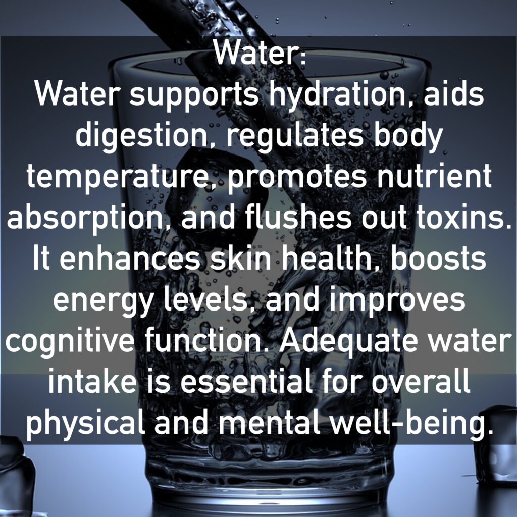Water Water supports hydration, aids digestion, regulates body temperature, promotes nutrient absorption, and flushes out toxins. It enhances skin health, boosts energy levels, and improves cognitive function. Adequate water intake is essential for overall physical and mental well-being.