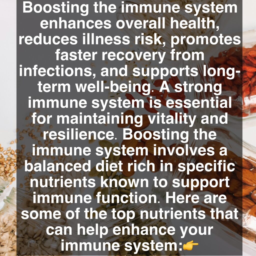 Boosting the immune system enhances overall health, reduces illness risk, promotes faster recovery from infections, and supports long-term well-being. A strong immune system is essential for maintaining vitality and resilience. Boosting the immune system involves a balanced diet rich in specific nutrients known to support immune function. Here are some of the top nutrients that can help enhance your immune system: