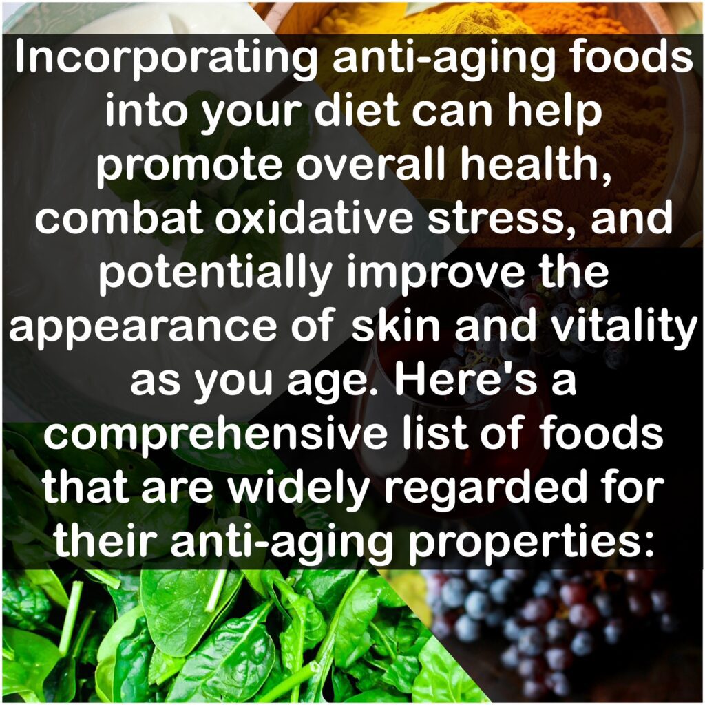 Incorporating anti-aging foods into your diet can help promote overall health, combat oxidative stress, and potentially improve the appearance of skin and vitality as you age. Here's a comprehensive list of foods that are widely regarded for their anti-aging properties:
