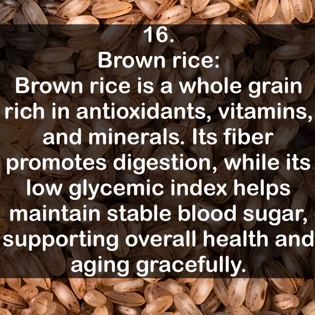 16. Brown rice Brown rice is a whole grain rich in antioxidants, vitamins, and minerals. Its fiber promotes digestion, while its low glycemic index helps maintain stable blood sugar, supporting overall health and aging gracefully.