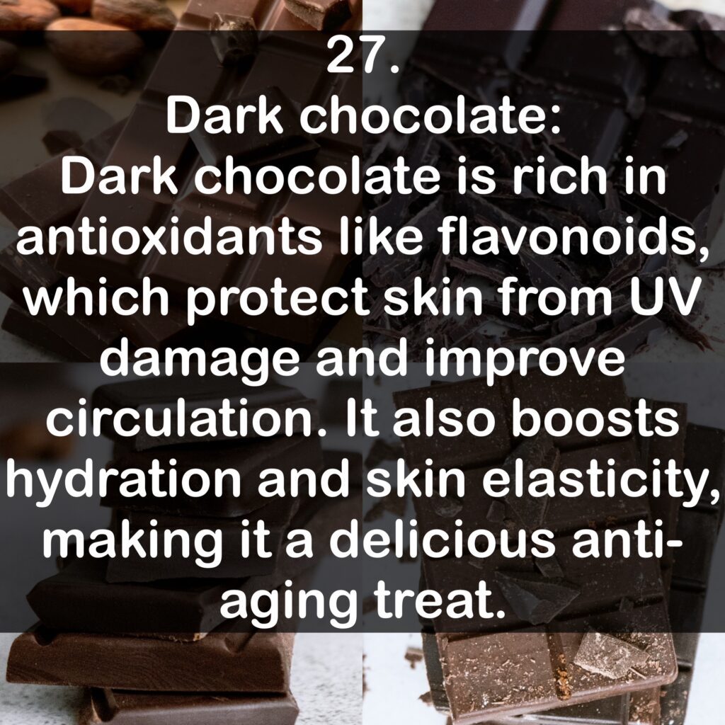 27. Dark chocolate Dark chocolate is rich in antioxidants like flavonoids, which protect skin from UV damage and improve circulation. It also boosts hydration and skin elasticity, making it a delicious anti-aging treat.