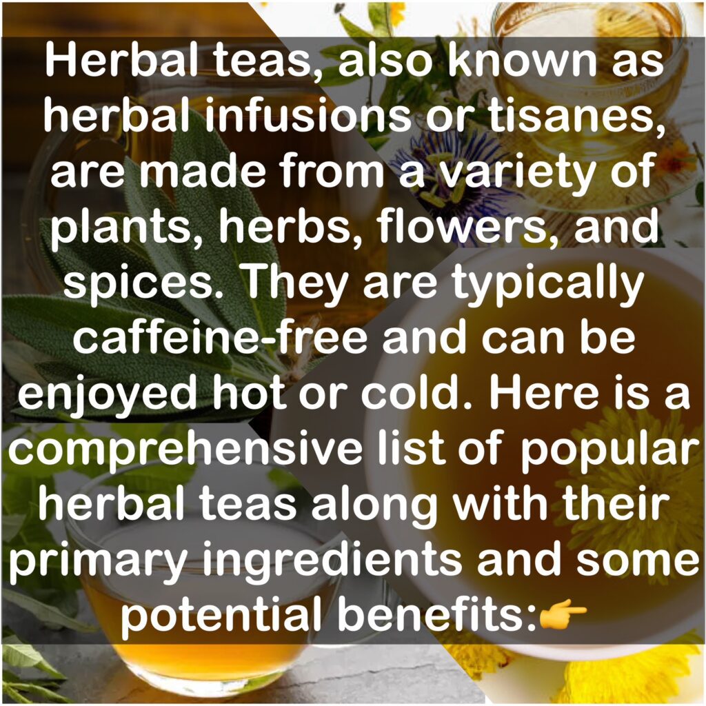 Herbal teas, also known as herbal infusions or tisanes, are made from a variety of plants, herbs, flowers, and spices. They are typically caffeine-free and can be enjoyed hot or cold. Below is a comprehensive list of popular herbal teas along with their primary ingredients and some potential benefits: