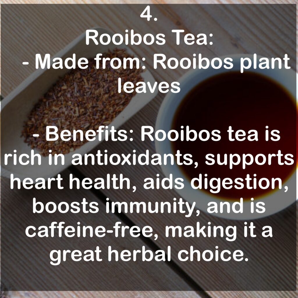 4. Rooibos Tea: - Made from: Rooibos plant leaves - Benefits: Rooibos tea is rich in antioxidants, supports heart health, aids digestion, boosts immunity, and is caffeine-free, making it a great herbal choice.
