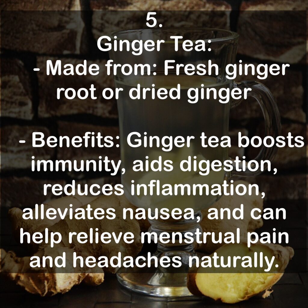 5. Ginger Tea: - Made from: Fresh ginger root or dried ginger - Benefits: Ginger tea boosts immunity, aids digestion, reduces inflammation, alleviates nausea, and can help relieve menstrual pain and headaches naturally.