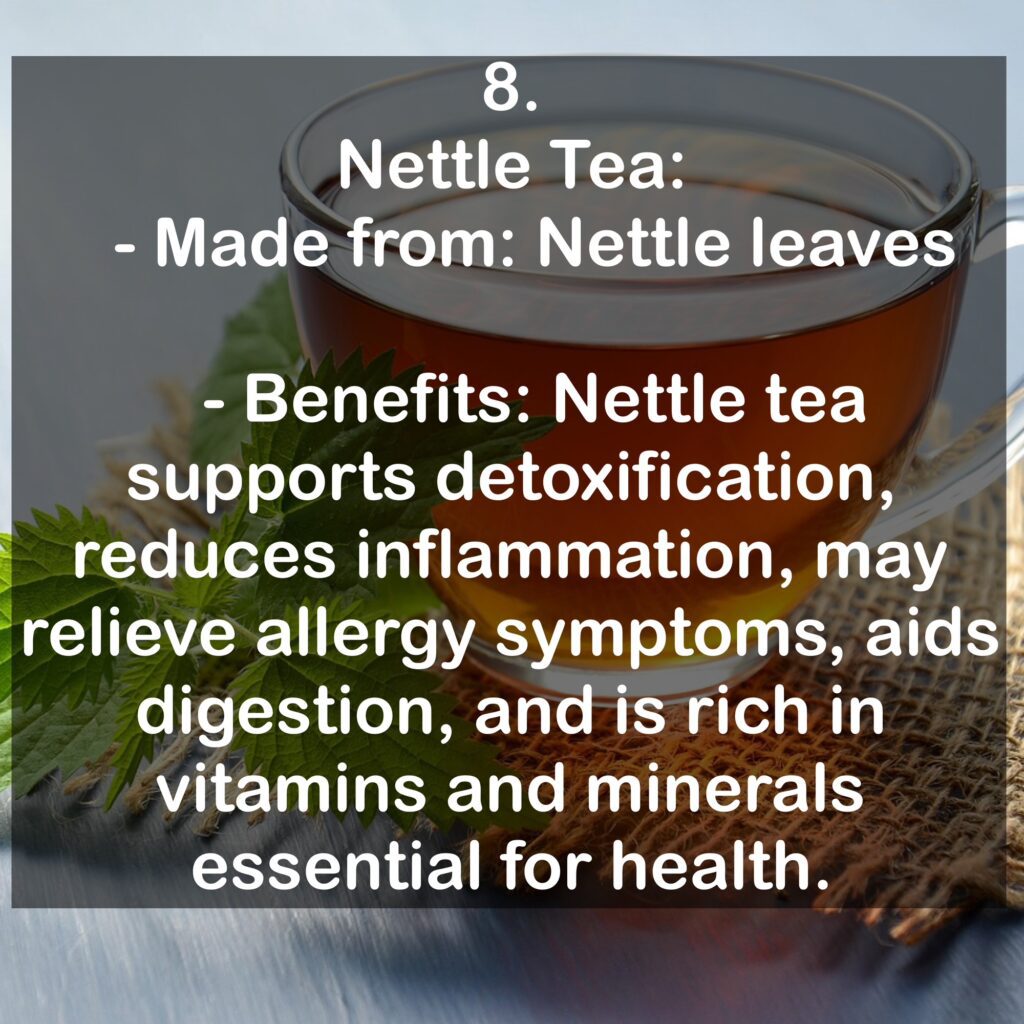 8. Nettle Tea: - Made from: Nettle leaves - Benefits: Nettle tea supports detoxification, reduces inflammation, may relieve allergy symptoms, aids digestion, and is rich in vitamins and minerals essential for health.