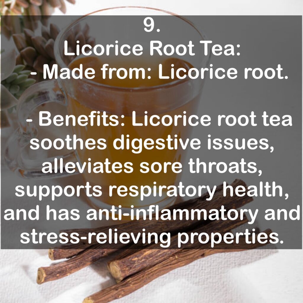 9. Licorice Root Tea: - Made from: Licorice root. - Benefits: Licorice root tea soothes digestive issues, alleviates sore throats, supports respiratory health, and has anti-inflammatory and stress-relieving properties.
