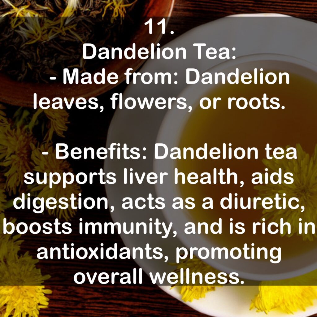 11. Dandelion Tea: - Made from: Dandelion leaves, flowers, or roots. - Benefits: Dandelion tea supports liver health, aids digestion, acts as a diuretic, boosts immunity, and is rich in antioxidants, promoting overall wellness.