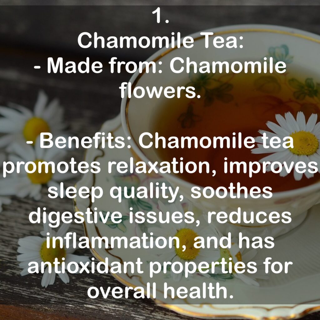 1. Chamomile Tea: - Made from: Chamomile flowers. - Benefits: Chamomile tea promotes relaxation, improves sleep quality, soothes digestive issues, reduces inflammation, and has antioxidant properties for overall health.