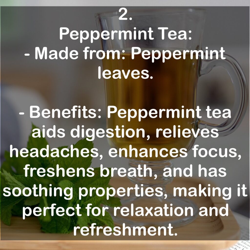 2. Peppermint Tea: - Made from: Peppermint leaves. - Benefits: Peppermint tea aids digestion, relieves headaches, enhances focus, freshens breath, and has soothing properties, making it perfect for relaxation and refreshment.