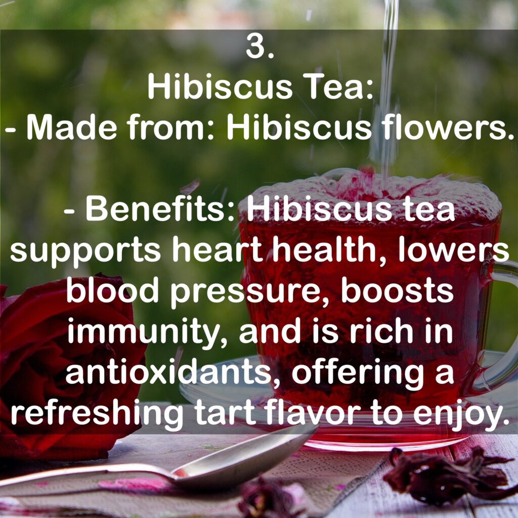3. Hibiscus Tea: - Made from: Hibiscus flowers. - Benefits: Hibiscus tea supports heart health, lowers blood pressure, boosts immunity, and is rich in antioxidants, offering a refreshing tart flavor to enjoy.