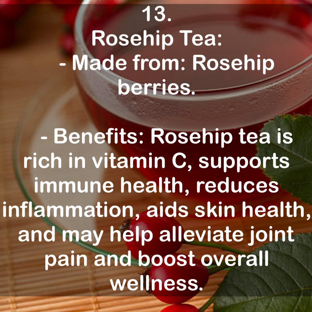 13. Rosehip Tea: - Made from: Rosehip berries. - Benefits: Rosehip tea is rich in vitamin C, supports immune health, reduces inflammation, aids skin health, and may help alleviate joint pain and boost overall wellness.