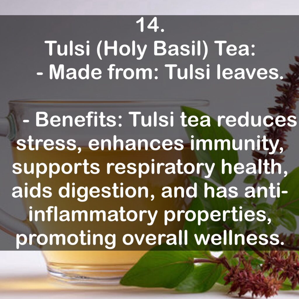 14. Tulsi (Holy Basil) Tea: - Made from: Tulsi leaves. - Benefits: Tulsi tea reduces stress, enhances immunity, supports respiratory health, aids digestion, and has anti-inflammatory properties, promoting overall wellness.