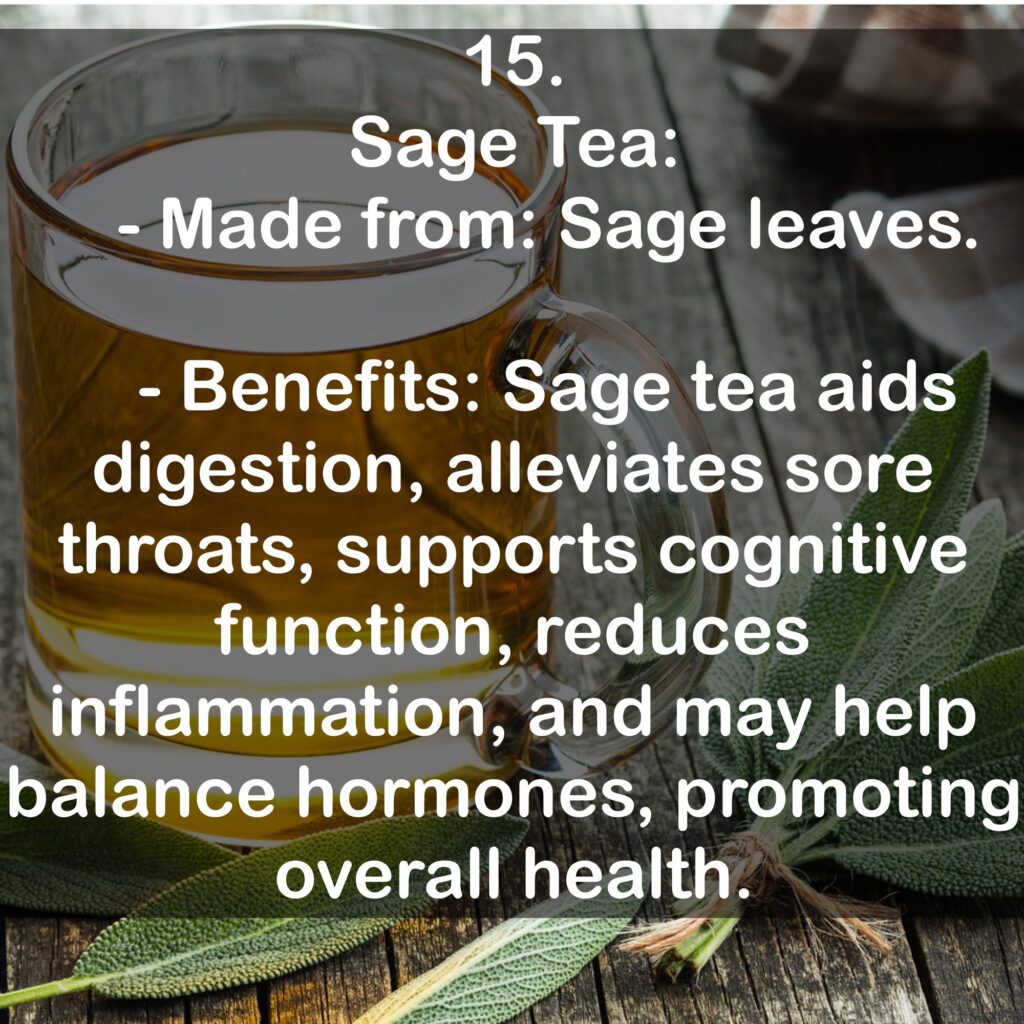 15. Sage Tea: - Made from: Sage leaves. - Benefits: Sage tea aids digestion, alleviates sore throats, supports cognitive function, reduces inflammation, and may help balance hormones, promoting overall health.