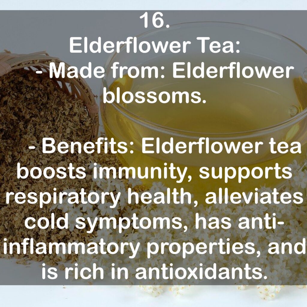 16. Elderflower Tea: - Made from: Elderflower blossoms. - Benefits: Elderflower tea boosts immunity, supports respiratory health, alleviates cold symptoms, has anti-inflammatory properties, and is rich in antioxidants.