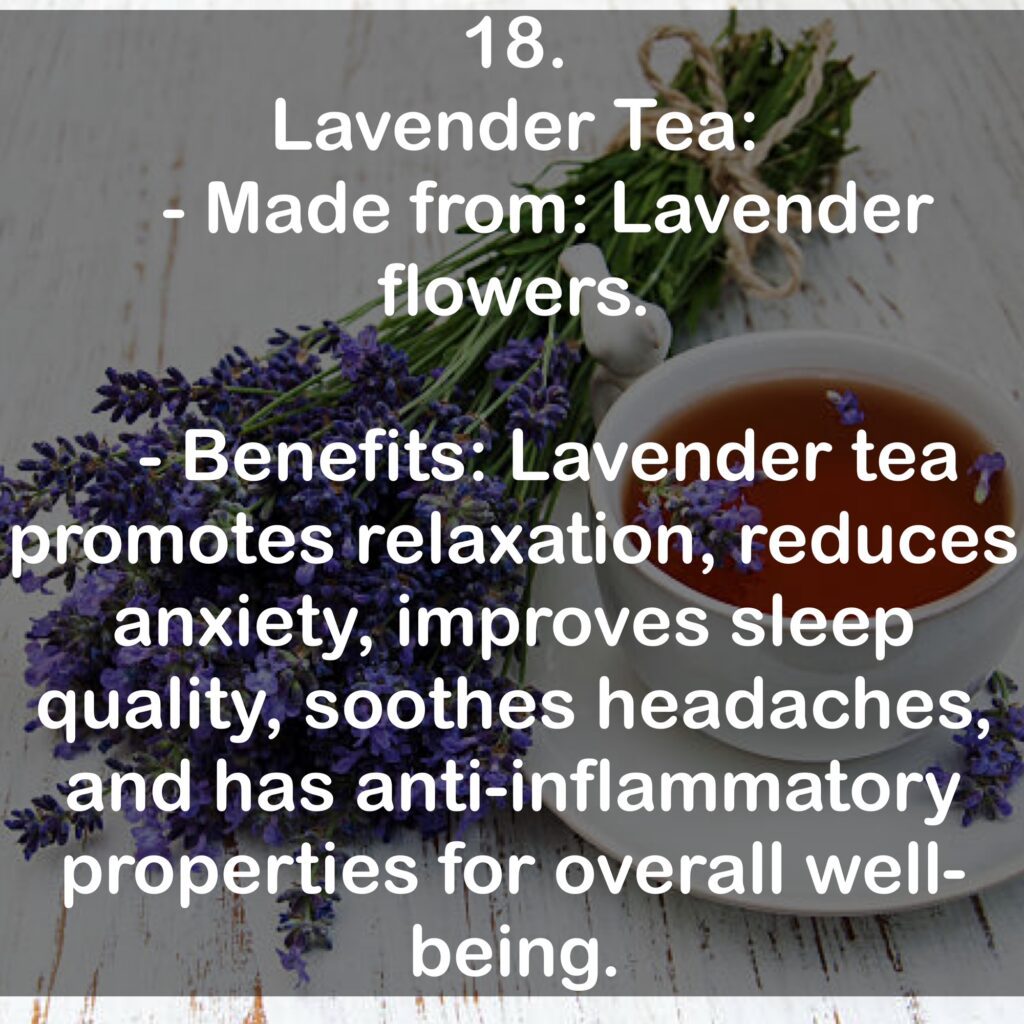 18. Lavender Tea: - Made from: Lavender flowers. - Benefits: Lavender tea promotes relaxation, reduces anxiety, improves sleep quality, soothes headaches, and has anti-inflammatory properties for overall well-being.