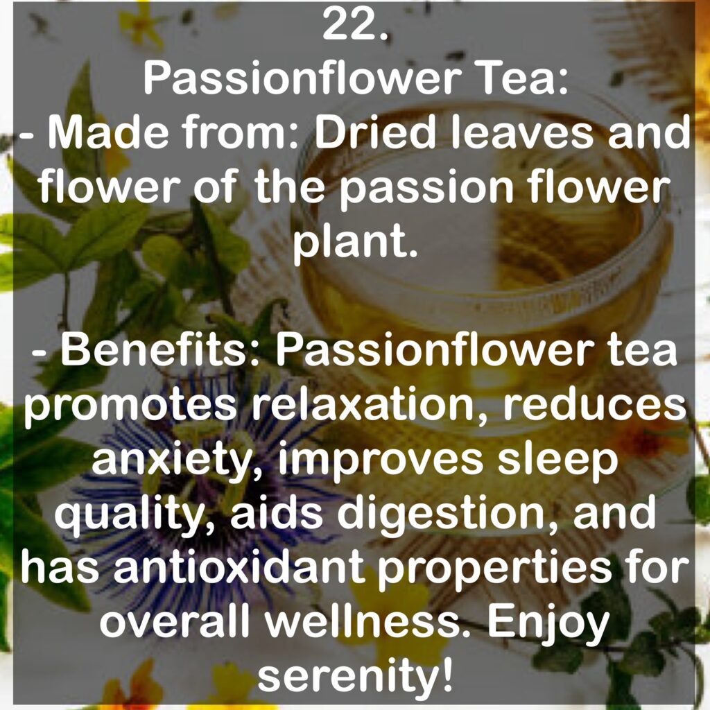 22. Passionflower Tea: - Made from: Dried leaves and flower of the passion flower plant. - Benefits: Passionflower tea promotes relaxation, reduces anxiety, improves sleep quality, aids digestion, and has antioxidant properties for overall wellness. Enjoy serenity!