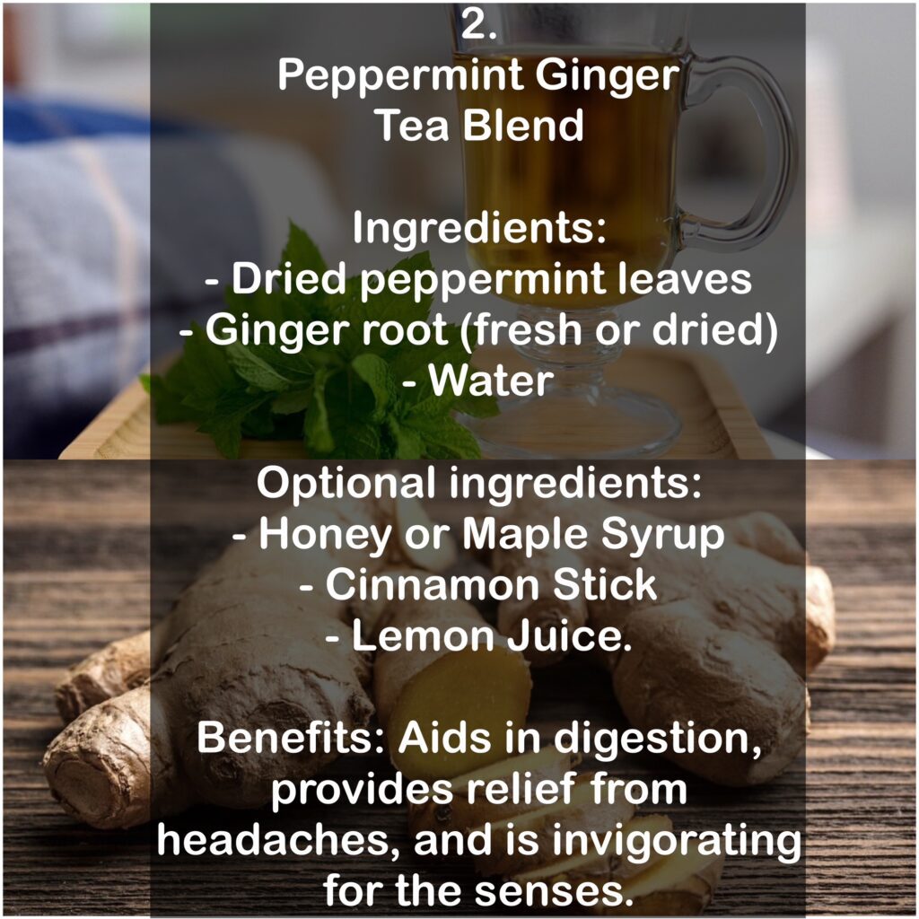 2. Peppermint Ginger Tea Blend Ingredients: - Dried peppermint leaves - Ginger root (fresh or dried) - Water Optional ingredients: - Honey or Maple Syrup - Cinnamon Stick - Lemon Juice. Benefits: Aids in digestion, provides relief from headaches, and is invigorating for the senses.